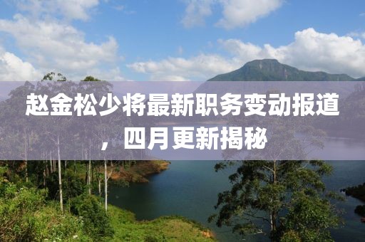 趙金松少將最新職務(wù)變動(dòng)報(bào)道，四月更新揭秘