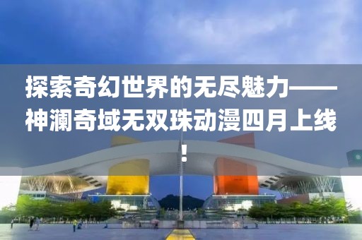 探索奇幻世界的無盡魅力——神瀾奇域無雙珠動漫四月上線！