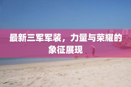 最新三軍軍裝，力量與榮耀的象征展現(xiàn)