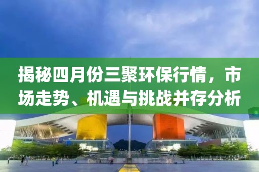 揭秘四月份三聚環(huán)保行情，市場走勢、機遇與挑戰(zhàn)并存分析