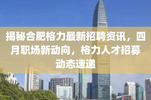 揭秘合肥格力最新招聘資訊，四月職場新動向，格力人才招募動態(tài)速遞