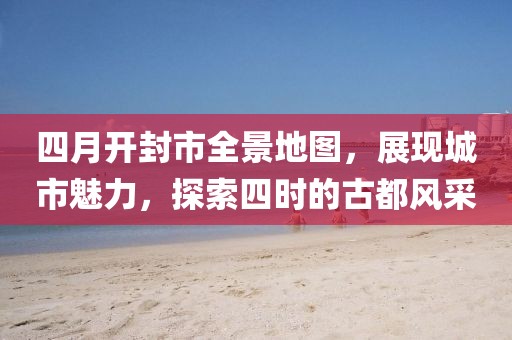 四月開(kāi)封市全景地圖，展現(xiàn)城市魅力，探索四時(shí)的古都風(fēng)采