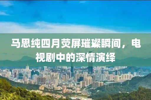 馬思純四月熒屏璀璨瞬間，電視劇中的深情演繹