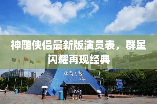 神雕俠侶最新版演員表，群星閃耀再現(xiàn)經(jīng)典