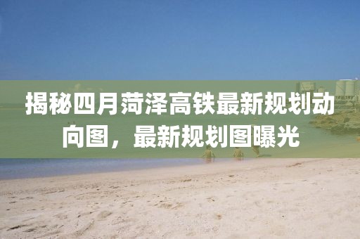 揭秘四月菏澤高鐵最新規(guī)劃動向圖，最新規(guī)劃圖曝光