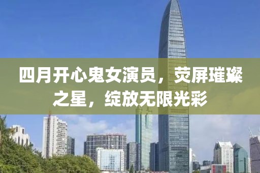 四月開(kāi)心鬼女演員，熒屏璀璨之星，綻放無(wú)限光彩