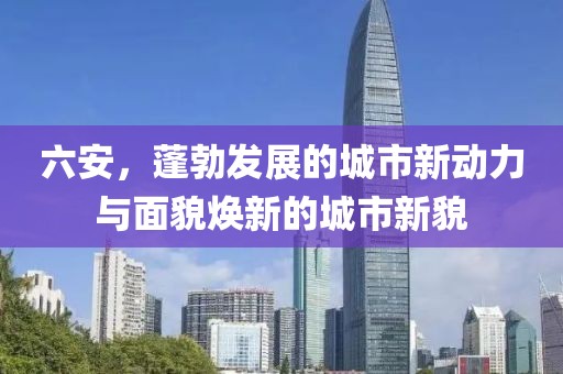 六安，蓬勃發(fā)展的城市新動力與面貌煥新的城市新貌