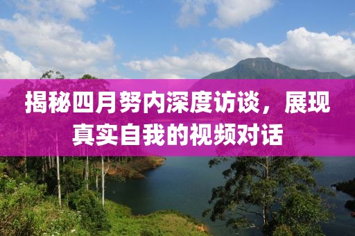 揭秘四月努內(nèi)深度訪談，展現(xiàn)真實自我的視頻對話