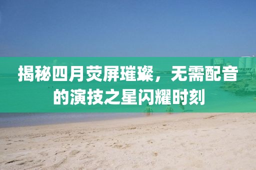 揭秘四月熒屏璀璨，無需配音的演技之星閃耀時刻