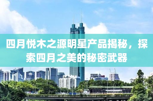 四月悅木之源明星產(chǎn)品揭秘，探索四月之美的秘密武器