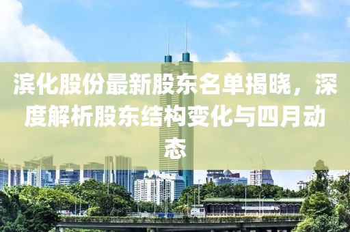 濱化股份最新股東名單揭曉，深度解析股東結(jié)構(gòu)變化與四月動(dòng)態(tài)