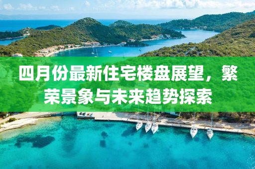 四月份最新住宅樓盤展望，繁榮景象與未來趨勢探索