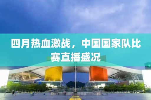 四月熱血激戰(zhàn)，中國國家隊比賽直播盛況