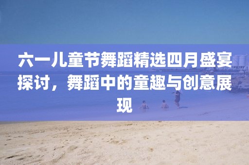 六一兒童節(jié)舞蹈精選四月盛宴探討，舞蹈中的童趣與創(chuàng)意展現(xiàn)
