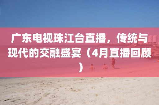 廣東電視珠江臺直播，傳統(tǒng)與現(xiàn)代的交融盛宴（4月直播回顧）