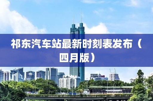 祁東汽車站最新時(shí)刻表發(fā)布（四月版）