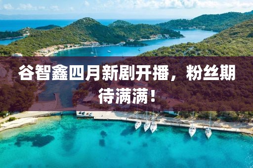 谷智鑫四月新劇開(kāi)播，粉絲期待滿(mǎn)滿(mǎn)！