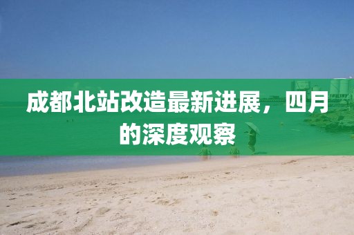 成都北站改造最新進(jìn)展，四月的深度觀察