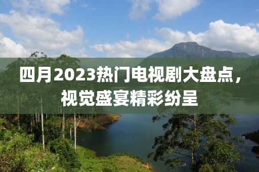 四月2023熱門(mén)電視劇大盤(pán)點(diǎn)，視覺(jué)盛宴精彩紛呈