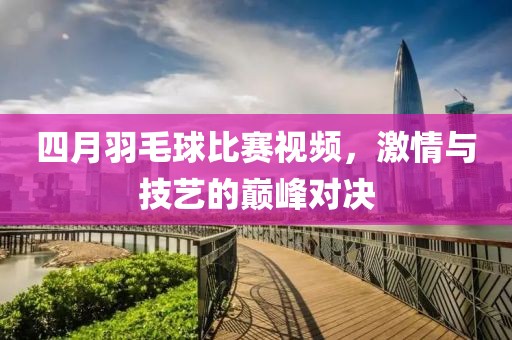 四月羽毛球比賽視頻，激情與技藝的巔峰對決