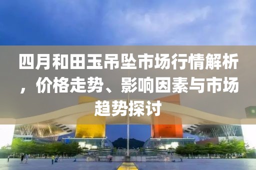 四月和田玉吊墜市場行情解析，價格走勢、影響因素與市場趨勢探討