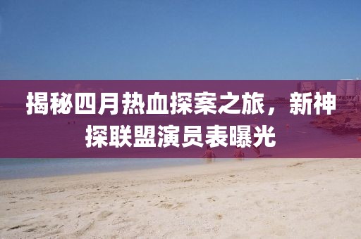 揭秘四月熱血探案之旅，新神探聯(lián)盟演員表曝光