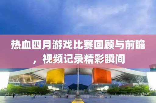 熱血四月游戲比賽回顧與前瞻，視頻記錄精彩瞬間
