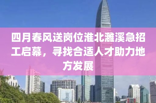 四月春風(fēng)送崗位淮北濉溪急招工啟幕，尋找合適人才助力地方發(fā)展