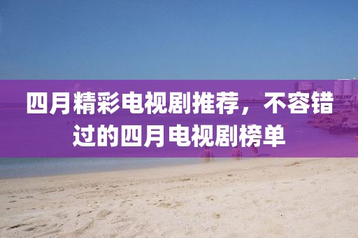 四月精彩電視劇推薦，不容錯過的四月電視劇榜單