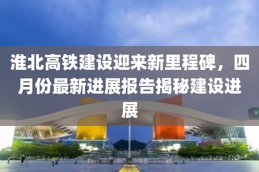 淮北高鐵建設(shè)迎來(lái)新里程碑，四月份最新進(jìn)展報(bào)告揭秘建設(shè)進(jìn)展