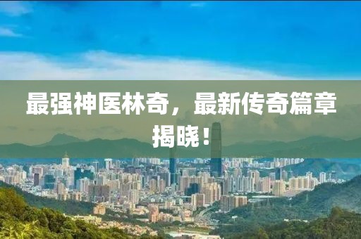 最強(qiáng)神醫(yī)林奇，最新傳奇篇章揭曉！