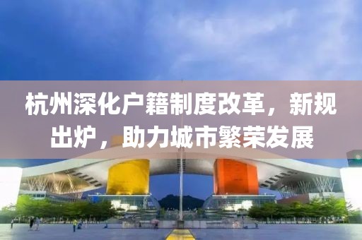 杭州深化戶籍制度改革，新規(guī)出爐，助力城市繁榮發(fā)展