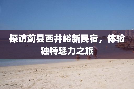 探訪薊縣西井峪新民宿，體驗獨(dú)特魅力之旅