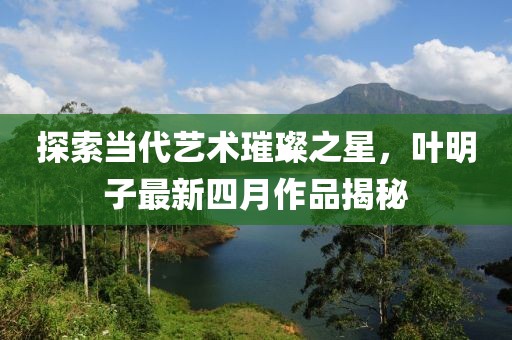 探索當(dāng)代藝術(shù)璀璨之星，葉明子最新四月作品揭秘