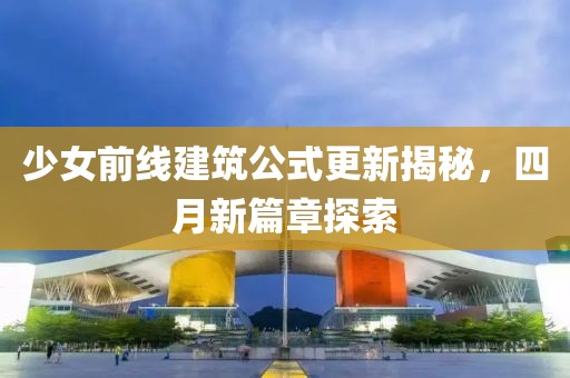 少女前線建筑公式更新揭秘，四月新篇章探索