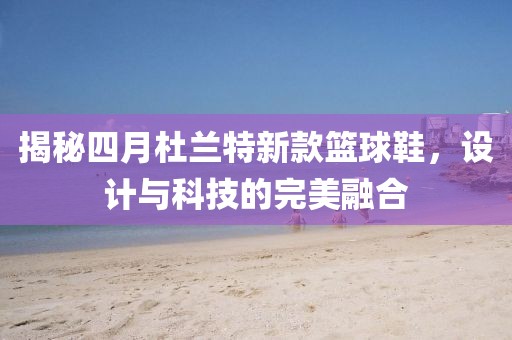 揭秘四月杜蘭特新款籃球鞋，設(shè)計與科技的完美融合