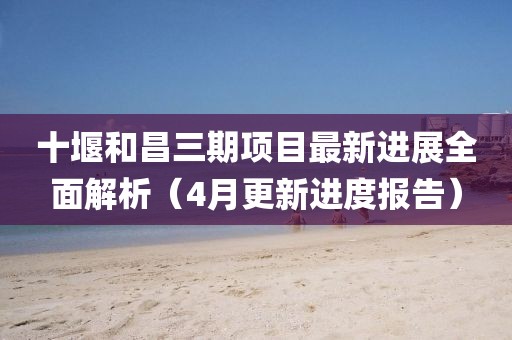 十堰和昌三期項(xiàng)目最新進(jìn)展全面解析（4月更新進(jìn)度報(bào)告）