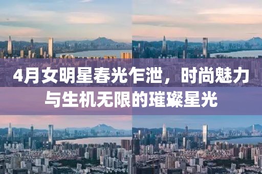 4月女明星春光乍泄，時(shí)尚魅力與生機(jī)無限的璀璨星光