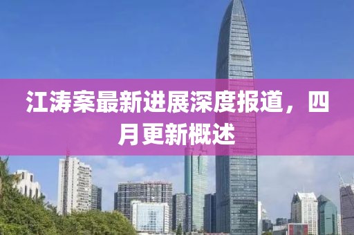 江濤案最新進展深度報道，四月更新概述