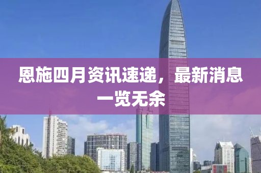 恩施四月資訊速遞，最新消息一覽無(wú)余