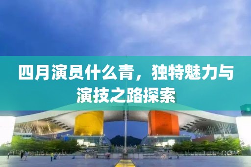 四月演員什么青，獨(dú)特魅力與演技之路探索