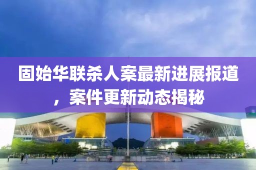 固始華聯(lián)殺人案最新進(jìn)展報(bào)道，案件更新動(dòng)態(tài)揭秘