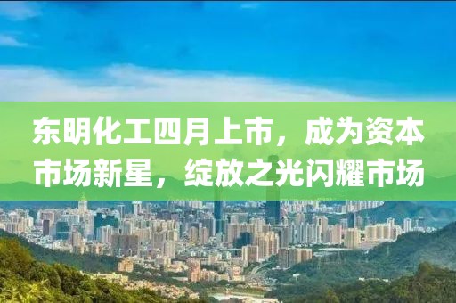 東明化工四月上市，成為資本市場新星，綻放之光閃耀市場