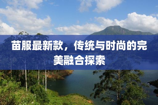 苗服最新款，傳統(tǒng)與時尚的完美融合探索