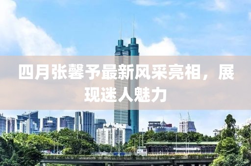 四月張馨予最新風(fēng)采亮相，展現(xiàn)迷人魅力