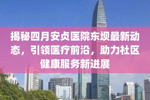 揭秘四月安貞醫(yī)院東壩最新動(dòng)態(tài)，引領(lǐng)醫(yī)療前沿，助力社區(qū)健康服務(wù)新進(jìn)展
