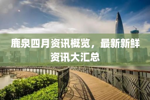 鹿泉四月資訊概覽，最新新鮮資訊大匯總