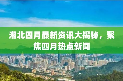 湘北四月最新資訊大揭秘，聚焦四月熱點(diǎn)新聞