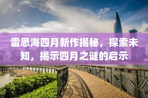 雷思海四月新作揭秘，探索未知，揭示四月之謎的啟示