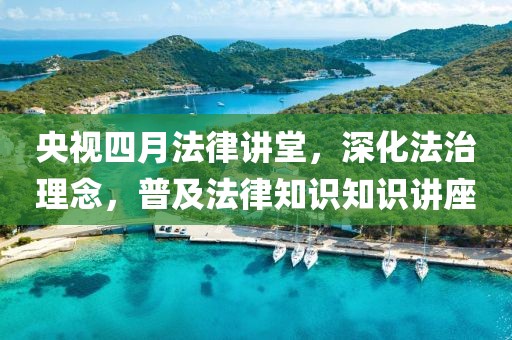 央視四月法律講堂，深化法治理念，普及法律知識知識講座